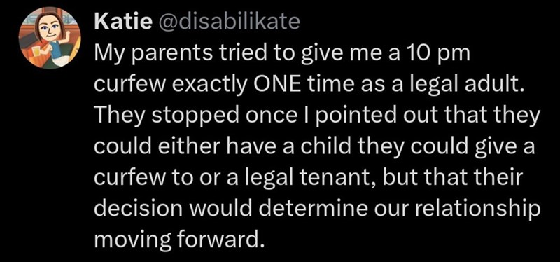 Katie @disabilikate My parents tried to give me a 10 pm curfew exactly ONE time as a legal adult. They stopped once I pointed out that they could either have a child they could give a curfew to or a legal tenant, but that their decision would determine our relationship moving forward.