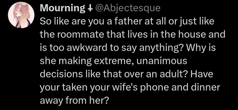 Mourning + @Abjectesque So like are you a father at all or just like the roommate that lives in the house and is too awkward to say anything? Why is she making extreme, unanimous decisions like that over an adult? Have your taken your wife's phone and dinner away from her?