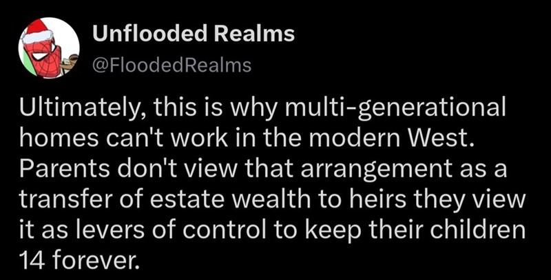 Unflooded Realms @Flooded Realms Ultimately, this is why multi-generational homes can't work in the modern West. Parents don't view that arrangement as a transfer of estate wealth to heirs they view it as levers of control to keep their children 14 forever.
