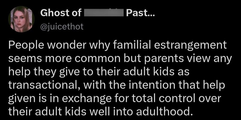 Ghost of @juicethot Past... People wonder why familial estrangement seems more common but parents view any help they give to their adult kids as transactional, with the intention that help given is in exchange for total control over their adult kids well into adulthood.