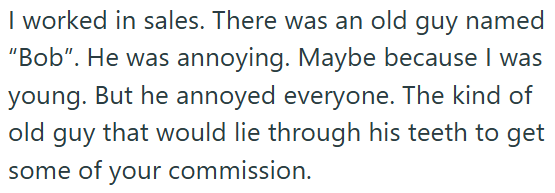 I worked in sales. There was an old guy named "Bob". He was annoying. Maybe because I was young. But he annoyed everyone. The kind of old guy that would lie through his teeth to get some of your commission.