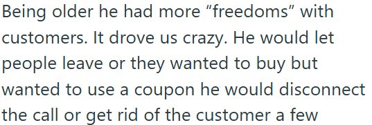 Being older he had more "freedoms" with customers. It drove us crazy. He would let people leave or they wanted to buy but wanted to use a coupon he would disconnect the call or get rid of the customer a few