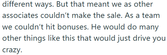 different ways. But that meant we as other associates couldn't make the sale. As a team we couldn't hit bonuses. He would do many other things like this that would just drive you crazy.