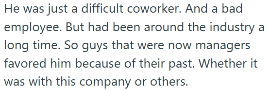 He was just a difficult coworker. And a bad employee. But had been around the industry a long time. So guys that were now managers favored him because of their past. Whether it was with this company or others.