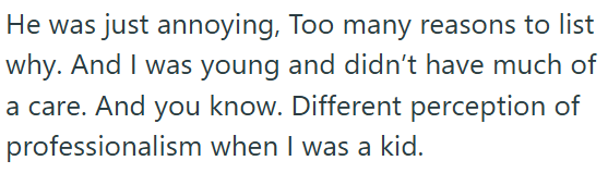 He was just annoying, Too many reasons to list why. And I was young and didn't have much of a care. And you know. Different perception of professionalism when I was a kid.