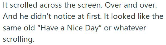 It scrolled across the screen. Over and over. And he didn't notice at first. It looked like the same old "Have a Nice Day" or whatever scrolling.