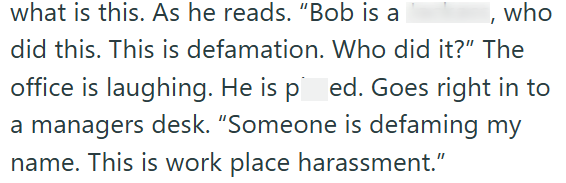 what is this. As he reads. "Bob is a , who did this. This is defamation. Who did it?" The office is laughing. He is ped. Goes right in to a managers desk. "Someone is defaming my name. This is work place harassment."
