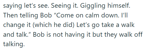 saying let's see. Seeing it. Giggling himself. Then telling Bob "Come on calm down. I'll change it (which he did) Let's go take a walk and talk." Bob is not having it but they walk off talking.