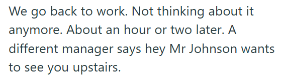 We go back to work. Not thinking about it anymore. About an hour or two later. A different manager says hey Mr Johnson wants to see you upstairs.