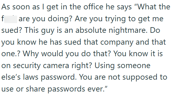 As soon as I get in the office he says "What the f are you doing? Are you trying to get me sued? This guy is an absolute nightmare. Do you know he has sued that company and that one.? Why would you do that? You know it is on security camera right? Using someone else's laws password. You are not supposed to use or share passwords ever.”