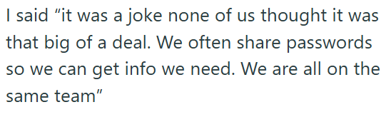 I said "it was a joke none of us thought it was that big of a deal. We often share passwords so we can get info we need. We are all on the same team"