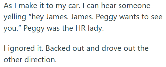 As I make it to my car. I can hear someone yelling "hey James. James. Peggy wants to see you." Peggy was the HR lady. I ignored it. Backed out and drove out the other direction.