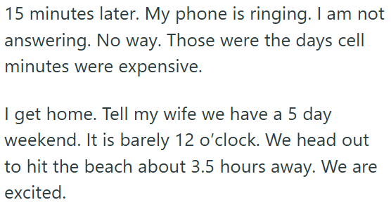 15 minutes later. My phone is ringing. I am not answering. No way. Those were the days cell minutes were expensive. I get home. Tell my wife we have a 5 day weekend. It is barely 12 o'clock. We head out to hit the beach about 3.5 hours away. We are excited.