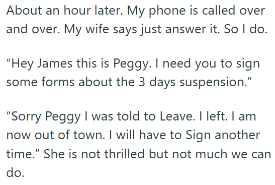 About an hour later. My phone is called over and over. My wife says just answer it. So I do. "Hey James this is Peggy. I need you to sign some forms about the 3 days suspension." "Sorry Peggy I was told to Leave. I left. I am now out of town. I will have to Sign another time." She is not thrilled but not much we can do.