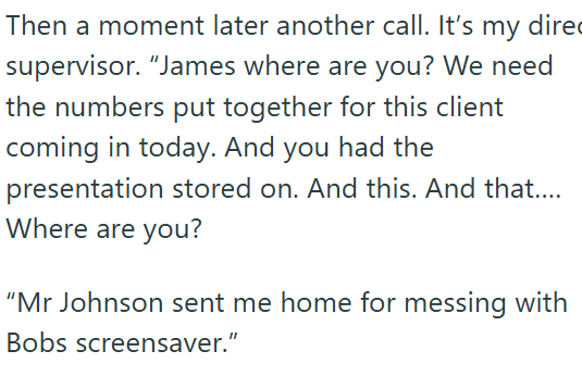 Then a moment later another call. It's my direc supervisor. "James where are you? We need the numbers put together for this client coming in today. And you had the presentation stored on. And this. And that.... Where are you? "Mr Johnson sent me home for messing with Bobs screensaver."