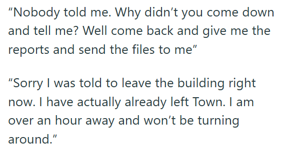 "Nobody told me. Why didn't you come down and tell me? Well come back and give me the reports and send the files to me" "Sorry I was told to leave the building right now. I have actually already left Town. I am over an hour away and won't be turning around."