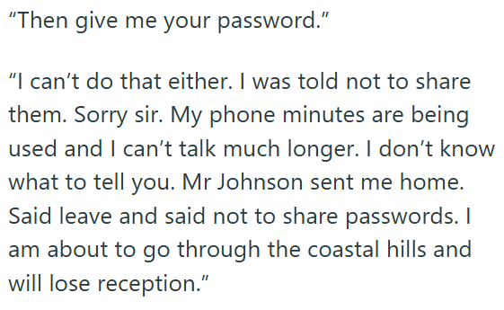 "Then give me your password." "I can't do that either. I was told not to share them. Sorry sir. My phone minutes are being used and I can't talk much longer. I don't know what to tell you. Mr Johnson sent me home. Said leave and said not to share passwords. I am about to go through the coastal hills and will lose reception."