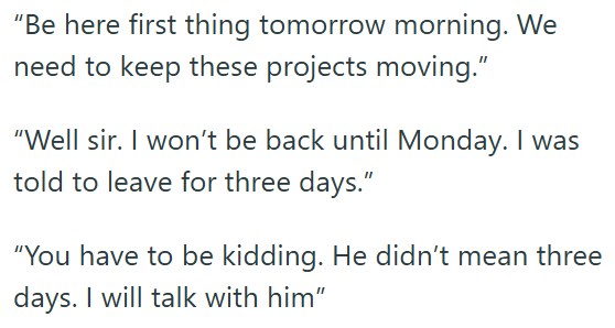 "Be here first thing tomorrow morning. We need to keep these projects moving." "Well sir. I won't be back until Monday. I was told to leave for three days." "You have to be kidding. He didn't mean three days. I will talk with him"