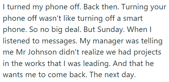 I turned my phone off. Back then. Turning your phone off wasn't like turning off a smart phone. So no big deal. But Sunday. When I listened to messages. My manager was telling me Mr Johnson didn't realize we had projects in the works that I was leading. And that he wants me to come back. The next day.