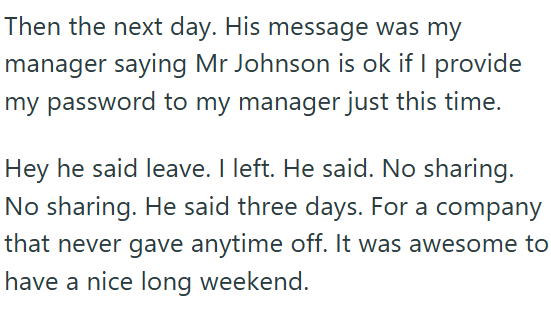 Then the next day. His message was my manager saying Mr Johnson is ok if I provide my password to my manager just this time. Hey he said leave. I left. He said. No sharing. No sharing. He said three days. For a company that never gave anytime off. It was awesome to have a nice long weekend.