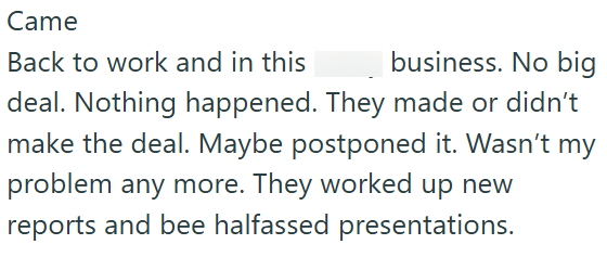 Came Back to work and in this business. No big deal. Nothing happened. They made or didn't make the deal. Maybe postponed it. Wasn't my problem any more. They worked up new reports and bee halfassed presentations.