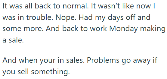 It was all back to normal. It wasn't like now I was in trouble. Nope. Had my days off and some more. And back to work Monday making a sale. And when your in sales. Problems go away if you sell something.
