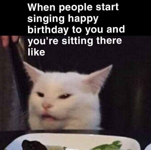 When people start singing happy birthday to you and you're sitting there like