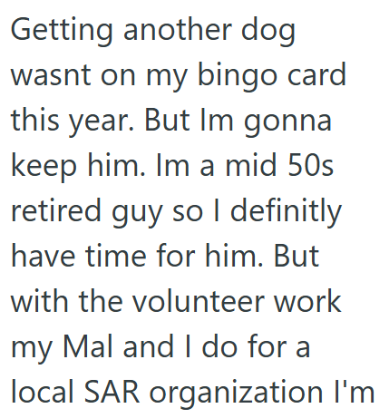 Getting another dog wasnt on my bingo card this year. But Im gonna keep him. Im a mid 50s retired guy so I definitly have time for him. But with the volunteer work my Mal and I do for a local SAR organization I'm
