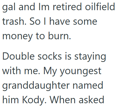 gal and Im retired oilfield trash. So I have some money to burn. Double socks is staying with me. My youngest granddaughter named him Kody. When asked