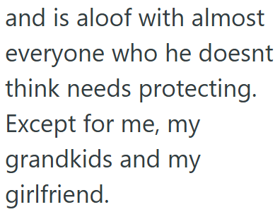 and is aloof with almost everyone who he doesnt think needs protecting. Except for me, my grandkids and my girlfriend.