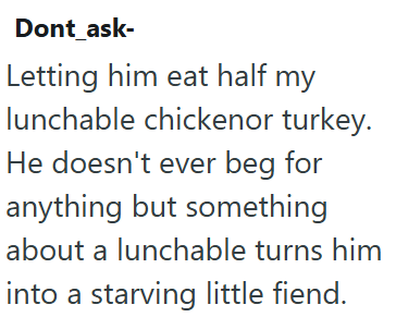 Dont_ask- Letting him eat half my lunchable chickenor turkey. He doesn't ever beg for anything but something about a lunchable turns him into a starving little fiend.