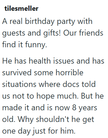 tilesmeller A real birthday party with guests and gifts! Our friends find it funny. He has health issues and has survived some horrible situations where docs told us not to hope much. But he made it and is now 8 years old. Why shouldn't he get one day just for him.