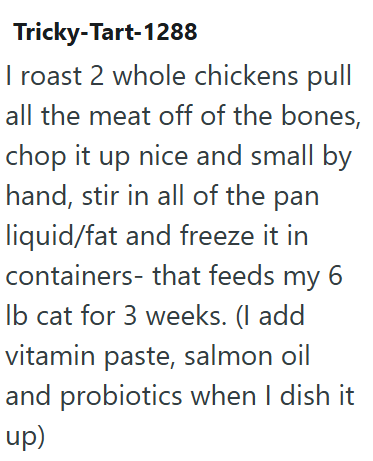 Tricky-Tart-1288 I roast 2 whole chickens pull all the meat off of the bones, chop it up nice and small by hand, stir in all of the pan liquid/fat and freeze it in containers- that feeds my 6 lb cat for 3 weeks. (I add vitamin paste, salmon oil and probiotics when I dish it up)