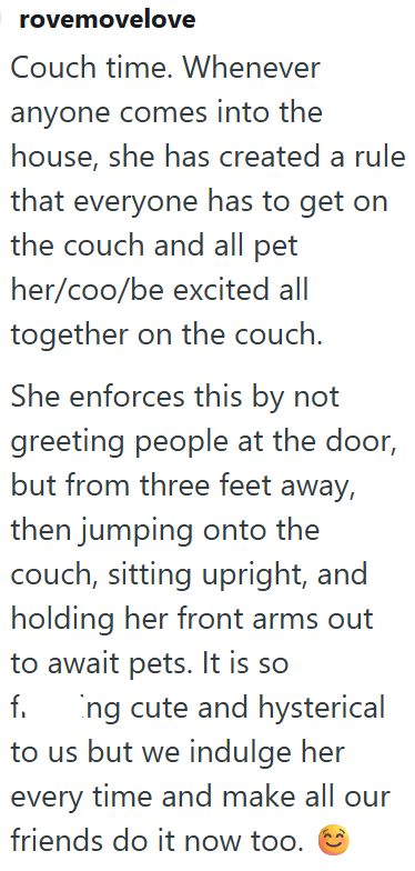 rovemovelove Couch time. Whenever anyone comes into the house, she has created a rule that everyone has to get on the couch and all pet her/coo/be excited all together on the couch. She enforces this by not greeting people at the door, but from three feet away, then jumping onto the couch, sitting upright, and holding her front arms out to await pets. It is so f. Ing cute and hysterical to us but we indulge her every time and make all our friends do it now too.