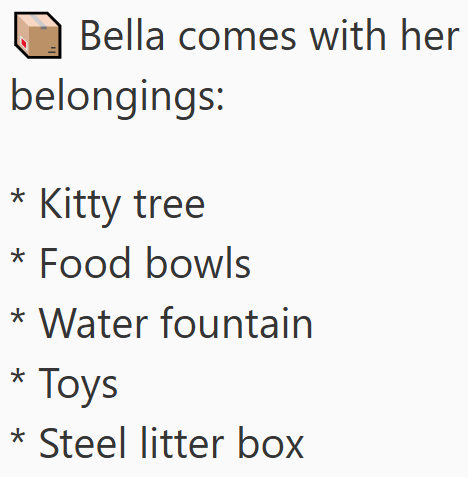 Bella comes with her belongings: * Kitty tree * Food bowls * Water fountain * Toys * Steel litter box