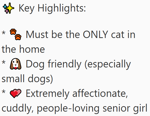 * Key Highlights: Must be the ONLY cat in the home * Dog friendly (especially small dogs) Extremely affectionate, cuddly, people-loving senior girl