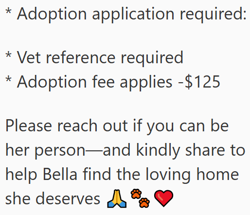 * Adoption application required: * Vet reference required * Adoption fee applies -$125 Please reach out if you can be her person and kindly share to help Bella find the loving home she deserves