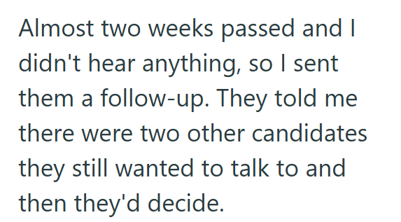Almost two weeks passed and I didn't hear anything, so I sent them a follow-up. They told me there were two other candidates they still wanted to talk to and then they'd decide.
