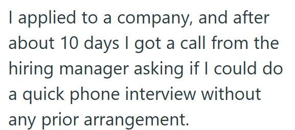 I applied to a company, and after about 10 days I got a call from the hiring manager asking if I could do a quick phone interview without any prior arrangement.