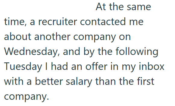At the same time, a recruiter contacted me about another company on Wednesday, and by the following Tuesday I had an offer in my inbox with a better salary than the first company.