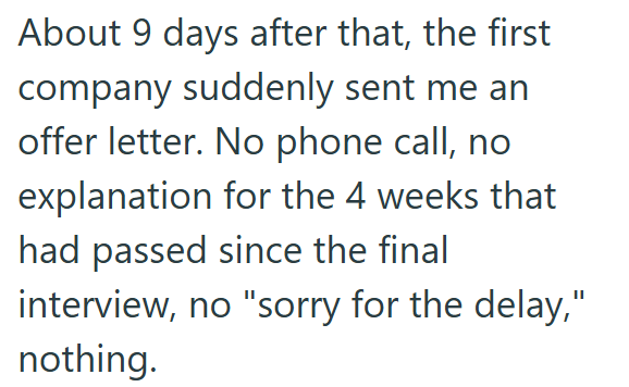 About 9 days after that, the first company suddenly sent me an offer letter. No phone call, no explanation for the 4 weeks that had passed since the final interview, no "sorry for the delay," nothing.
