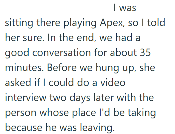 I was sitting there playing Apex, so I told her sure. In the end, we had a good conversation for about 35 minutes. Before we hung up, she asked if I could do a video interview two days later with the person whose place I'd be taking because he was leaving.