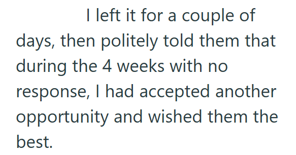 I left it for a couple of days, then politely told them that during the 4 weeks with no response, I had accepted another opportunity and wished them the best.