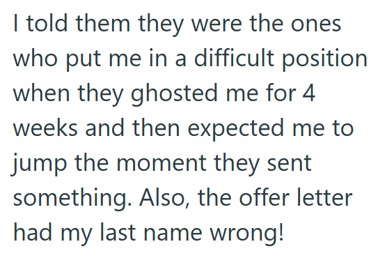 I told them they were the ones who put me in a difficult position when they ghosted me for 4 weeks and then expected me to jump the moment they sent something. Also, the offer letter had my last name wrong!