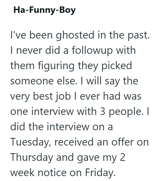 Ha-Funny-Boy I've been ghosted in the past. I never did a followup with them figuring they picked someone else. I will say the very best job I ever had was one interview with 3 people. I did the interview on a Tuesday, received an offer on Thursday and gave my 2 week notice on Friday.