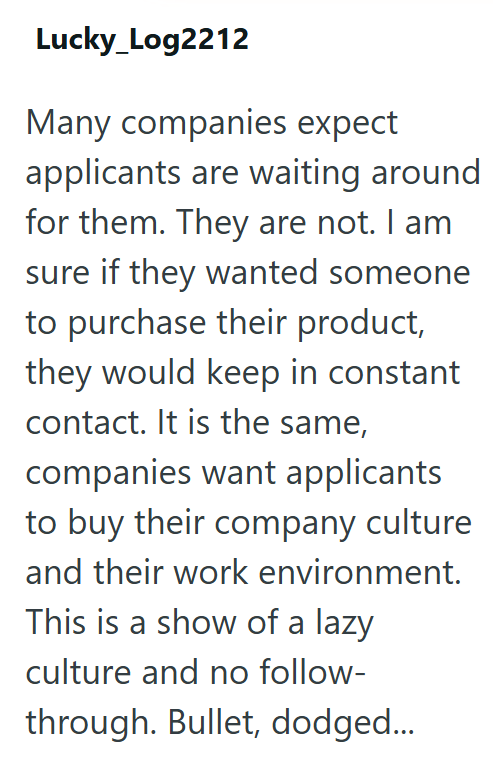 Lucky_Log2212 Many companies expect applicants are waiting around for them. They are not. I am sure if they wanted someone to purchase their product, they would keep in constant contact. It is the same, companies want applicants to buy their company culture and their work environment. This is a show of a lazy culture and no follow- through. Bullet, dodged...