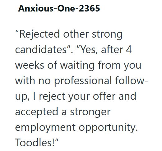 Anxious-One-2365 "Rejected other strong candidates". "Yes, after 4 weeks of waiting from you with no professional follow- up, I reject your offer and accepted a stronger employment opportunity. Toodles!"