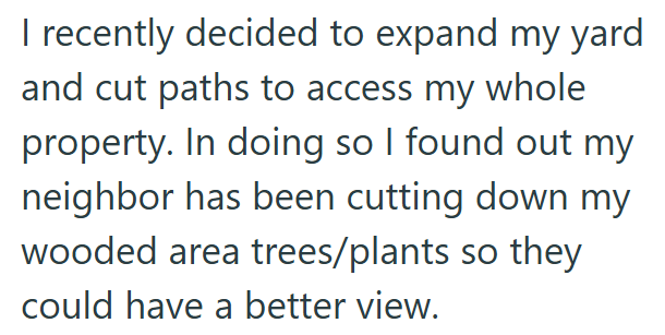 I recently decided to expand my yard and cut paths to access my whole property. In doing so I found out my neighbor has been cutting down my wooded area trees/plants so they could have a better view.