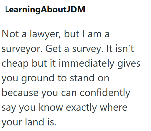 Learning AboutJDM Not a lawyer, but I am a surveyor. Get a survey. It isn't cheap but it immediately gives you ground to stand on because you can confidently say you know exactly where your land is.