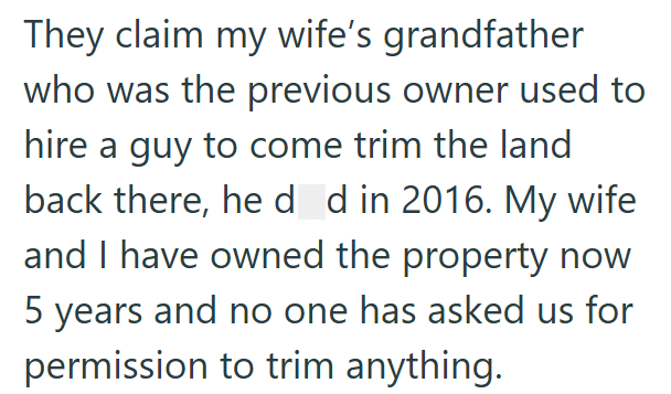 They claim my wife's grandfather who was the previous owner used to hire a guy to come trim the land back there, he d d in 2016. My wife and I have owned the property now 5 years and no one has asked us for permission to trim anything.